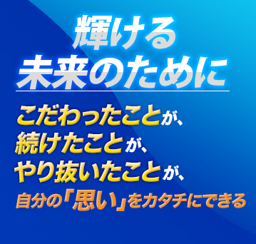 輝ける未来のためにこだわったことが、続けたことが、やり抜いたことが、自分の「思い」がカタチにできる